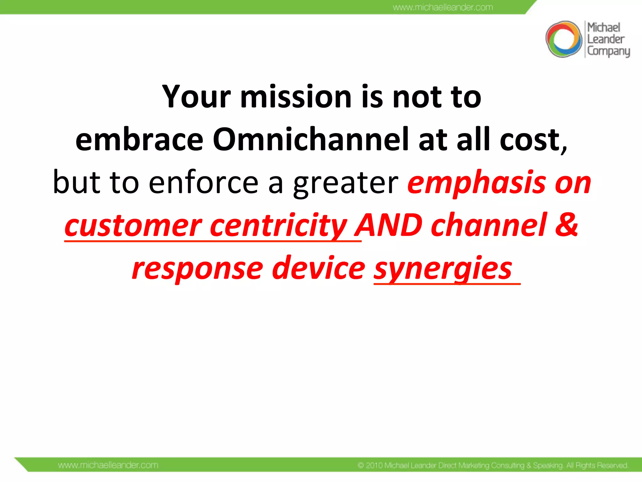 Your	
  mission	
  is	
  not	
  to	
  
embrace	
  Omnichannel	
  at	
  all	
  cost,	
  
but	
  to	
  enforce	
  a	
  greater	
  emphasis	
  on	
  
customer	
  centricity	
  AND	
  channel	
  &	
  
response	
  device	
  synergies	
  	
  
	
  
 