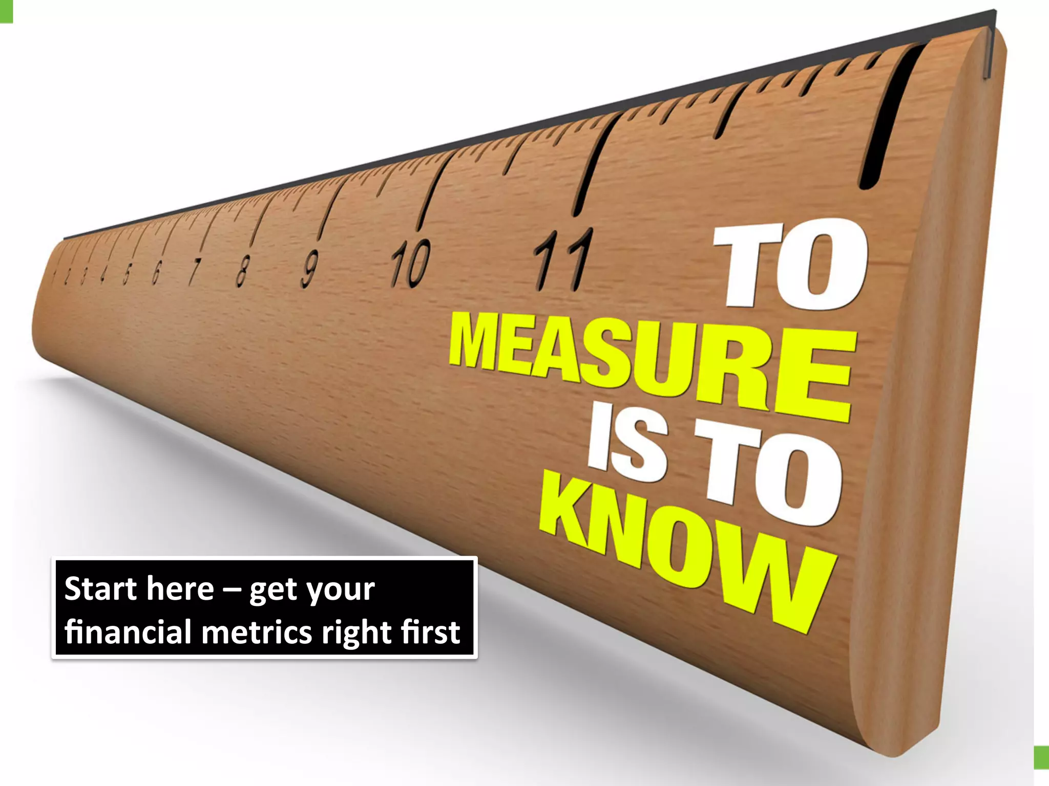 Market	
  share	
  or	
  something	
  else?	
  
Start	
  here	
  –	
  get	
  your	
  	
  
ﬁnancial	
  metrics	
  right	
  ﬁrst	
  
 