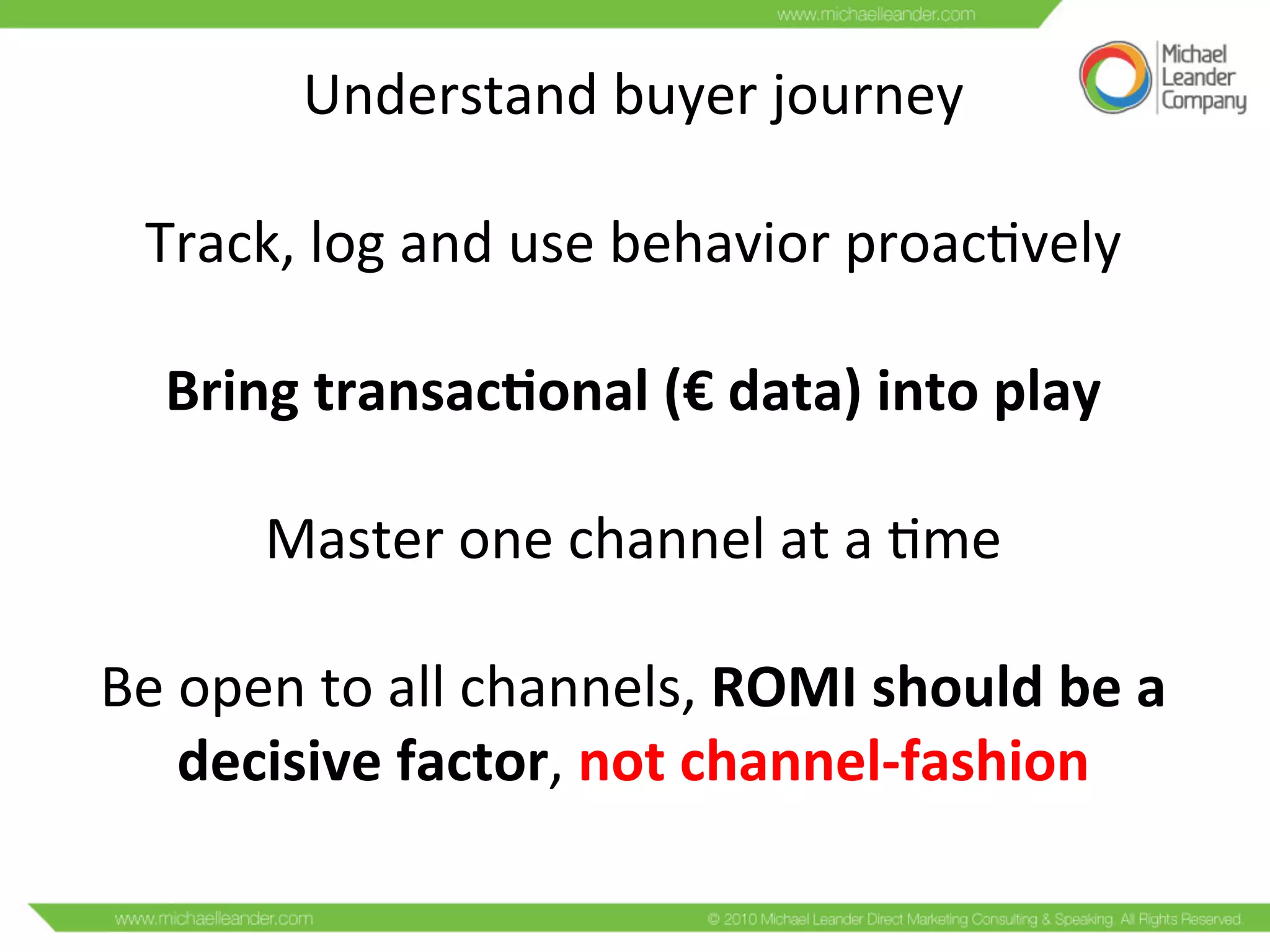 Understand	
  buyer	
  journey	
  
	
  
Track,	
  log	
  and	
  use	
  behavior	
  proacCvely	
  
	
  
Bring	
  transac/onal	
  (€	
  data)	
  into	
  play	
  
	
  
Master	
  one	
  channel	
  at	
  a	
  Cme	
  
	
  
Be	
  open	
  to	
  all	
  channels,	
  ROMI	
  should	
  be	
  a	
  
decisive	
  factor,	
  not	
  channel-­‐fashion	
  
 