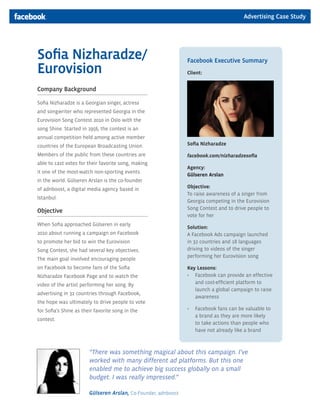 Advertising Case Study




Sofia Nizharadze/                                               Facebook Executive Summary
Eurovision                                                      Client:


Company Background

Sofia Nizharadze is a Georgian singer, actress
and songwriter who represented Georgia in the
Eurovision Song Contest 2010 in Oslo with the
song Shine. Started in 1956, the contest is an
annual competition held among active member
countries of the European Broadcasting Union.                   Sofia Nizharadze

Members of the public from these countries are                  facebook.com/nizharadzesofia
able to cast votes for their favorite song, making
                                                                Agency:
it one of the most-watch non-sporting events
                                                                Gülseren Arslan
in the world. Gülseren Arslan is the co-founder
of adnboost, a digital media agency based in                    Objective:
                                                                To raise awareness of a singer from
Istanbul.
                                                                Georgia competing in the Eurovision
                                                                Song Contest and to drive people to
Objective
                                                                vote for her
When Sofia approached Gülseren in early
                                                                Solution:
2010 about running a campaign on Facebook                       A Facebook Ads campaign launched
to promote her bid to win the Eurovision                        in 32 countries and 18 languages
Song Contest, she had several key objectives.                   driving to videos of the singer
                                                                performing her Eurovision song
The main goal involved encouraging people
on Facebook to become fans of the Sofia                         Key Lessons:
Nizharadze Facebook Page and to watch the                       •	 Facebook can provide an effective
video of the artist performing her song. By                        and cost-efficient platform to
                                                                   launch a global campaign to raise
advertising in 32 countries through Facebook,
                                                                   awareness
the hope was ultimately to drive people to vote
for Sofia’s Shine as their favorite song in the                 •	 Facebook fans can be valuable to
                                                                   a brand as they are more likely
contest.
                                                                   to take actions than people who
                                                                   have not already like a brand



                        “There was something magical about this campaign. I’ve
                        worked with many different ad platforms. But this one
                        enabled me to achieve big success globally on a small
                        budget. I was really impressed.”

                        Gülseren Arslan, Co-Founder, adnboost
 
