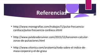 Referencias
• http://www.monografias.com/trabajos71/pulso-frecuencia-
cardiaca/pulso-frecuencia-cardiaca.shtml
• http://www.palabraderunner.com/2015/12/karvonen-calcular-
zonas-de-pulsaciones.html
• http://www.vitonica.com/anatomia/todo-sobre-el-indice-de-
masa-corporal-y-el-de-grasa
 