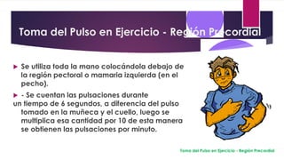 Toma del Pulso en Ejercicio - Región Precordial
 Se utiliza toda la mano colocándola debajo de
la región pectoral o mamaria izquierda (en el
pecho).
 - Se cuentan las pulsaciones durante
un tiempo de 6 segundos, a diferencia del pulso
tomado en la muñeca y el cuello, luego se
multiplica esa cantidad por 10 de esta manera
se obtienen las pulsaciones por minuto.
Toma del Pulso en Ejercicio - Región Precordial
 