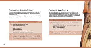 16 17
Grupo 1
Fundamentos de Media Training
Capacitação de gestores e porta-vozes para o relacionamento com a mídia para a
construção de discursos eficientes e capazes de gerar relacionamento estratégico
com os públicos-alvo.
Ferramenta estratégica para demonstrar o papel da instituição à sociedade e auxiliar
no processo de fortalecimento de sua imagem. Esse curso contribui para envolver
lideranças, aprimorando posicionamentos e conteúdo da instituição.
Dinâmica de relacionamento com a mídia
Construção de mensagens-chave.
Conceitos de notícia.
O papel do porta-voz.
A importância da imagem.
O funcionamento dos meios de comunicação.
Transformação da comunicação em rede na era digital.
Comunicar-se de forma consciente aprimorando os conteúdos das
mensagens para a imprensa e formadores de opinião e tomando decisões
rápidas e precisas na comunicação. Compreensão do potencial e do poder
da comunicação no contexto de convergência tecnológica e do sistema
multimídia.
CURSO A DISTÂNCIA	 16 HORAS
Comunicação e Oratória
No contexto do trabalho e na vida pessoal, há muitas situações nas quais os
profissionais do Judiciário precisam de competências para falar em público.
Esse curso visa sensibilizar e preparar as pessoas para falarem com segurança, em
nome da instituição. É dirigido a porta-vozes e a profissionais de qualquer área de
atuação que desejam aprimorar e exercitar técnicas de oratória.
Técnicas e dicas para se ter maior segurança para falar em público.
Técnicas para ganhar firmeza de voz.
Ferramentas e estratégias para fazer apresentações que geram vínculo e
captam a atenção do interlocutor.
Práticas e simulações de oratória.
O sentido da comunicação eficiente.
Desenvolver competências para falar em público, garantindo a
uniformidade e clareza da comunicação, a entrega precisa da mensagem e
a criação de vinculo com o interlocutor.
CURSO A DISTÂNCIA	 20 HORAS
 