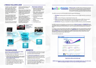 MEDIA FOLLOWS USER
A mobile user is able to seamlessly
consume a particular media from
                                         wasted on adjusting devices in new
                                         environments to start playing a
                                                                                 PROVIDED SERVICES                                                                                 Reference point: The SOFIA software development community
different devices while moving           particular media.                           Semantic Information Broker                                                                   to be generated around this portal will be a proved leading exam-
around different locations and use                                                   (SIB) service implementations and                                                             ple, not only for the embedded systems development sector but
the resources of each personal           When an important message, SMS or           their access libraries for various                                                            also for the general purpose. The SOFIA Community includes all
environment. For instance, the user      Twitter feed, is received while music       platforms and languages                                                                       the facilities to communicate, generate and finally, evolve by itself!
at home may be listening to a            is playing, the device pauses as the        RIBS is a SIB for resource limited
particular radio channel or music        message content is read out. Music          devices with little dependencies
recording.                               is set to resume playing after the          and KPILow access libraries             The SOFIA Community crew will host projects around four general technical groups:
                                         message is ended.
The user leaves home and plugs                                                       Steering wheel input service                 1. Ontology: Everything related with the definition of domains and the ontologies used will be covered by this
mobile phone’s earpieces, and            Another smart device is simultane-
automatically the media starts to        ously running the navigation                Audio input service (speech                     group.
play on this new device. Then, when      application. Car facilities, such as        recognition)
                                                                                                                                  2. ADK: The focus of this group is on generating the necessary tools.
entering the car, the car´s stereos      voice commands and steering wheel           ILProxy, multimedia rendering
continue to play the same radio          buttons, have then to be shared             pipeline                                     3. Core: The core group is the base implementation of any Smart Space based on SOFIA. There are several
channel or music track.                  also not only for the controlling of                                                        implementations for different operating systems, programming languages and transport protocols.
                                         the navigation, but also as a               Messaging service
The user will have a more pleasant       mechanism to query and define               Text-to-speech service                       4. Architecture: This group is responsible for the design of the SOFIA architecture, protocols and standards.
experience, since there is no time       location based information.

                                                                                                                             The SOFIA Community has already been promoted within both, the Eclipse Foundation and PROMETEO (Spanish
                                                                                                                             Technological Platform for Embedded Systems), and it currently in contact with manufactures and distributors of devices,
                                                                                                                             (e.g. sensors) operating within Smart Environments in order to incorporate SOFIA technology within its products by
                                                                                                                             default.

                                                                                                                             It is relevant to mention that during the project lifetime, other ARTEMIS projects have already benefited by utilizing the
                                                                                                                             results SOFIA has made available. European projects such as SMARCOS (Smart Composite Human-Computer Inter-
                                                                                                                             faces) & CHIRON (Cyclic and person-centric Health management) are already using the SOFIA platform and tools.
                                                                                                                             This Community is backed up by the ARTEMIS-JU recognition, as SOFIA project has been awarded twice as best
                                                                                                                             ARTEMIS Embedded Systems project, 2009 and 2010.

                                                                                                                             For more information please visit:




TECHNOLOGIES                                                   BENEFITS
Several domains are addressed: Automotive, Mobile                  The value for the user is summarized in the notion
devices, multimedia entertainment                                  that the user always has the best resources available
Technologies adopted in the Multi-Domain scenario are:             for particular tasks in Personal domain
   Shared Information Store: RDF based                             The value for the manufacturers is to be able to
   Semantic Information Broker (SIB) with notify capability        efficiently build multiple and diverse use cases over
   (Smart M3, Open Source SOFIA Interoperability component:        existing infrastructures, which can currently be easily
   http://sourceforge.net/projects/smart-m3/)
   Reasoning Engine: Smodels
                                                                   benefited from as well as in the future                                                            http://www.sofia-community.org/
   Ontologies: Geo, Question&answer, Activity, Car                 The selected use cases provide the possibility to
   Multi-Wireless Connectivity: Bluetooth, WiFi, 3G                show how contentions of resources within personal           SOFIA looks forward to a lively community of players in the embedded systems area, who will extend
   Multi-Language Agent Programming: C#, Python, QT                environments are managed, while different                                SOFIA technology and adopt it as a novel way of enriching their solutions.
   Multi-Vendor Platforms: On Board Unit, N900                     applications (media player, navigation, SMS, Twitter
                                                                   feed) are simultaneously running
   Speech Technology
 