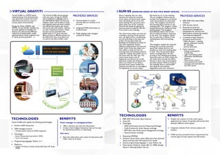 VIRTUAL GRAFFITI                                                                                                                SUM-SS (SEAMLESS USAGE OF MULTIPLE SMART SPACES)
Virtual Graffiti is a SOFIA based
implementation that demonstrates
                                            The Virtual Graffiti will be piloted
                                            with test users during the SOFIA
                                                                                     PROVIDED SERVICES                          Anna is sleeping. She can relax
                                                                                                                                because she trusts her personal
                                                                                                                                                                          She leaves by car to the meeting.
                                                                                                                                                                          The car navigator informs that an
                                                                                                                                                                                                                   PROVIDED SERVICES
user generated content and smart            pilots exhibition in Bologna and at                                                 smart space and home smart space          accident has happened in the fastest
information services for users in           the ARTEMIS & ITEA2 Co-Summit,                Services based on crowd-              that everything will be ok for her        route and proposes an alternative           RIBS (RDF Information Base
various public environments.                Helsinki. Users will be able to easily        sourced data at a location or at      early meeting. Her personal smart         route. The navigator searches for           Solution)
                                            and instantly share personal content          an event                              space takes care of her schedule,         free parking places nearest to the          NFC Access control
Design by Nokia, INDRA, and                 and official information, get instant                                               the time she needs for getting up         meeting place. The navigator utilizes
MWW, Virtual Graffiti benefits can          and up-to-date information, relevant          Integrated WSN information at         and be prepared ready for the trip        several services for finding out free       Run-time security and
be easily applied to multiple and           on user’s locational context. These           location/event                        from home to the meeting.                 parking places. The navigator               performance management:
diverse use cases across different          services can be extended with                                                                                                 automatically selects the service           mechanisms for security and
industries (transportation, public          added value to 3rd party services.            Public displays with managed          The smart home takes care that her        that provides the fastest responses         performance monitoring, analysis,
administrations, event organizer and        Basic services at different places can        content for Events                    morning is relaxing; home automa-         at any time. The navigator selects          reasoning and adaptation
3rd party service providers …)              be offered for free, since there are                                                tion, e.g. lights and air conditioning,   the car park that is closest to the         Cam4Home Open Platform
                                            no search and data transfer costs.                                                  are set according to the state she        meeting place with free parking             providing cloud services:
                                                                                                                                prefers during early wake-ups.            slots.                                       Office services – meeting
                                                                                                                                Reading and modifying the states of                                                    agenda, additional material
                                                                                                                                the home appliances require               The navigator notifies the required          for meetings
                                                                                                                                different authentication and security     driving time to Anna’s personal              Service discovery
                                                                                                                                levels. Smart home also takes care        space that realizes that it is not
                                                                                                                                that coffee is ready and she has          possible to reach the meeting place         Home network:
                                                                                                                                morning news and meeting material         in time. Thus, the personal space             Energy consumption
                                                                                                                                ready for reading. She checks out of      sends a message about her late                monitoring
                                                                                                                                the home with her NFC key. The            arriving to the meeting participants.         Light controlling system
                                                                                                                                smart home checks that all                Anna also wants to check whom she             Movement identification
                                                                                                                                appliances and devices are in safe        will meet there and ask the Office            sensors
                                                                                                                                operation modes and windows and           Service to send a list of participants        Wall socket control
                                                                                                                                doors are locked. If not, Anna’s          and their photos. When arriving to            Connected by the LON
                                                                                                                                personal smart space notifies the         the meeting, Anna is well-briefed             network and controlled by
                                                                                                                                situation and asks her to reconfigure     and ready for the business                    the OPC server
                                                                                                                                the appliances to correct states.         negotiation with new customers.




                                                                                                                                TECHNOLOGIES                                                      BENEFITS
TECHNOLOGIES                                                       BENEFITS                                                          RIBS (RDF Information Base Solution)                              Enables the creation of richer smart space
                                                                                                                                     Smart-M3                                                          applications by means of seamless information flow
Virtual Graffiti pilot applies the following technologies:          Event manager or managing entities:
                                                                                                                                     Ontologies:                                                       between different smart spaces
   Arduino SSAP Interpreter                                             Offer a dynamic and real time information                      ISMO (Information Security Measuring Ontology)
                                                                        Create a hub of digital interaction that can be used           C4SS (Context for Smart Spaces) ontology                        Integrates solutions from various projects and
   SSAP message protocol
                                                                        for sponsored services or advertising.                         RPM (Run-time Performance Management) ontology                  vendors
     Wireless Sensor Network (WSN) integration
                                                                    End users:                                                         Sensor/actuator ontology
   Ontologies:                                                                                                                                                                                         Fulfills security and performance requirements for
     Sensor Measurement (provided in ADK)                                                                                            Reasoning: SPARQL                                                 various types of smart spaces and information
                                                                        Real time information and a place of interaction with
     Smart City domain                                                                                                               Domains: Smart home, smart office and smart personal
                                                                        Other users at an event
   Programming languages: Python, C++                                                                                                spaces enriched with information from clouds
                                                                                                                                     Several programming languages: C, Java, Python, Qt
   Platforms:                                                                                                                        Multi-Vendor Platforms: Nokia N8, C7, N900; Google
     Symbian 3.0 Maemo, MeeGo (Nokia N8, Nokia N9, Nokia                                                                             Nexus S, Samsung Galaxy Tab, etc.
     N900)
 