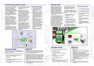 SMART VIDEO-SURVEILLANCE                                                                                                   VIRTUAL WALL
In the Smart Video Surveillance pilot
six European industries and SMEs
                                         users and for operators, and whose
                                         functions may be varied according
                                                                                  PROVIDED SERVICES                        Virtual Wall is a SOFIA based
                                                                                                                           implementation that demonstrates
                                                                                                                                                                       Virtual Wall Application (to be
                                                                                                                                                                       downloaded via Bluetooth/Wi-Fi).
                                                                                                                                                                                                                 PROVIDED SERVICES
from diverse sectors of video            to context situations, e.g.                  Video surveillance via remotely      SOFIA capabilities around Smart             Specific real-time information will be
surveillance, system integration,        emergencies.                                 controlled digital cameras           Information Services within Smart           also available on a display.                 Virtual Notes & Ads visualization
networking and communications,                                                        Prompt communication to              environments. Design by INDRA,
monitoring and public advertisement      Digital video cameras are under              security operators ranging in        NOKIA and MWW, Virtual Wall                 Once the user downloads the Virtual          Virtual Notes & Ads generation
devices have collaborated to define      control of operators to detect               proximity                            benefits can be easily applied to           Wall application, he/she will have just
a common communication                   abnormal or emergency situations,            Remote guidance of selected          multiple and diverse use cases              to choose from the different offered         Virtual Notes & Ads publication
architecture and integration of          so that when one of these situations         proximate security operators         across different industries: transport,     options:
services related to the surveillance     occurs, surveillance operators               toward the location of interest      public administrations, health, human                                                    Easy integration with WSN real
and monitoring of public areas and       activate a protocol prompting                Multi-level anomaly manage-          resources, leisure…)                           Available services, e.g.: buses           time information
infrastructures.                         verification and, if needed,                 ment, involving proximate                                                           arrivals times, pharmacies,
                                         emergency evacuation of the area.            security operators and a control     During the SOFIA pilots demonstra-             banks, etc                                Virtual Notes & Ads Moderation
Public areas are places where            In the pilot, different devices of the       center (possibly office tenants,     tion, Virtual Wall will benefit Madrid                                                   Application
operators and end users live toget-      system interact to put security              other operators, external            transport users, Bologna citizens and          Entity news and general
her, the first ones performing their     operators on alert, to help users            teams)                               the ARTEMIS & ITEA2 Co-Summit                  information                               Information management and
work there and the second ones           and operators evacuate the                   Exchange of secure information       2011 audience at Helsinki, enabling            Virtual notes and ads visualiza-          control of contents to be shown
spending their time in the same          dangerous area in security, and to           messages among security              them to easily visualize, generate and         tion, generation and publication          on displays
places for personal or social            keep operators informed of                   operators and the control            publish virtual notes and commercial
reasons. Therefore, in a smart city it   emergency developments.                      center via wearable devices          ads, check or download native                  Environment quality real time             Free & easy checking or down-
will often be the case where the                                                      Notification of alerts/events to     information provided by the entity             information from sensors: CO2,            loading of native information
same devices are designed and used       The pilot -designed by Selex Elsag           users and other operators in the     managing the services and access to            Temperature, Humidity                     provided by the entity managing
for differentiated services, based on    (former Elsag Datamat), Conante,             public area via bluetooth            real time environmental information.                                                     the service
the users who will be the target of      Eurotech, INDRA, Nextworks and               Specific information messages        In these locations, the Virtual Wall        Virtual Wall commercial ads publica-
the service itself.                      WMC- demonstrates how the                    sent to selected display devices,    System will identify the mobile             tion can be managed via SMS or
                                         SOFIA information open framework             usually used for other aims          device of the user and offer the            webform by the interested entities.
The pilot shows an occurrence of         and the ontology designed for these          (advertisement, information,
the use of the same set of devices       scenarios allows full interoperability       news)
-easily interconnected in the same       among different systems of                   Access and emergency doors
heterogeneous network- which are         monitoring and alerting within the           opening and closing control
devoted to provide services for final    infrastructure.




                                                                                                                           TECHNOLOGIES                                                       BENEFITS
                                                                                                                                                                                              Managing entities:
TECHNOLOGIES                                                    BENEFITS                                                   Virtual Wall pilot applies the following technologies:
                                                                                                                                                                                                Offer a more dynamic and attractive space: happier
Several domains are addressed: Video-surveillance,               Video-surveillance: Easy management and configura-            Arduino SSAP Interpreter                                         clients/users
Mobile devices, Emergency, Alert, Wireless sensor                tion of cameras in the system, with no interest in the                                                                         Open, social and more active information manager
networks Monitoring.                                             manufacturer and in technology behind. Easy remote            SSAP message protocol                                            supporting users content (virtual notes)
                                                                 control of heterogeneous devices                               Wireless Sensor Network (WSN) integration                       B2C Application - new advertising channel:
Technologies adopted in the Multi-Domain scenario are:                                                                                                                                          high visibility, segmentation, easy to use and manage
                                                                 Monitoring: Easier monitoring of devices and systems,         Ontologies:                                                      including virtual notes & ads moderation capabilities
   Semantic Information Broker (SIB) with notify                 after adding their properties to the ontology and using        Sensor Measurement (provided in ADK)
                                                                 the SIB as the interpretation core. Avoiding the design                                                                        Low investment and easy integration with other
   capability (SOFIA OSGI-SIB)                                                                                                  Smart City domain                                               interoperable architectures, legacy and upcoming
                                                                 of tightly coupled modules in terms of communication.
                                                                 Emergency management: Support for emergency                                                                                    technologies/devices
   SOFIA ADK                                                                                                                   Programming languages: C, Java                                   Reduction of smart cities landfill (e.g. around bus
                                                                 management, with involvement of different public alert
                                                                 systems to show the best path for exiting and to give         Platforms:                                                       stops or information points)
   Ontologies: GeoArea, Sensor, Notification, Alert,
   Emergency, PTZ Command                                        advice to users                                                Arduino Mega (AT Mega 1280 microcontroller Board)             End users:
                                                                                                                                Legacy Led Screen (MP Electronics Display)
                                                                 Telecommunication Industry: New market and new                                                                                 Real time Info. free access within own devices
   Information Level Protocols: Smart Space Access                                                                              Android 2.2 and 2.3 (HTC desire, Samsung Galaxy S2)
   Protocol (SSAP)                                               business models to support multi-actor, environment-                                                                           Social & smart information services boosting user
                                                                 based data applications                                                                                                        participation
 