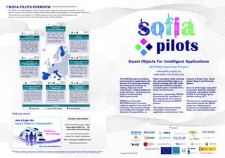 SOFIA PILOTS OVERVIEW
The SOFIA set of pilots integrates and demonstrates project results in practice with live activities, across four
different countries in Europe: Spain (Madrid), Finland( Helsinki & Oulu), Italy (Bologna), The Netherlands (Eindhoven).
These pilots show the complete set of SOFIA solutions around smart environment applications and
services in the contexts of Smart City, Smart Indoor Spaces & Personal Spaces.


                                                                                               Date: Aug´11/Sep´11
                                                                                                    Leader: PHILIPS
                                                                                  Contributors: NXP/CONANTE/Tu/e

                                                                                  Smart Home
                                                                          Eidenhoven, The Netherlands
                                                                                                                                                     Date: Sep´11
                                                    Date: Oct´11                                                                                      Leader: VTT
                                                  Leader: NOKIA           In order to generate a Smart
                                     Contributors: INDRA, MWW             Space within a home environ-
                                                                          ment, different devices will                             SUMS-SS
                              Virtual Graffiti                            seamlessly work with one anot-
                                                                                                                                 Oulu, Finland
                    Bologna, Italy & Helsinki, Finland                    her by exchanging relevant
                                                                          information through the Seman-
                      Virtual Graffiti demonstrates user                                                                SUMS-SS demonstrates seamless
                                                                          tic Information Broker (SIB)
                      generated content and smart                                                                       usage of the      Smart spaces
                      information services for users in                                                                 including a personal space, a
                      various public environments. Users
                      will be able to easily and instantly                                                              Smart home and a Smart city.
                      share personal content and official                                                               Smart home and city collaborate
                      information, get instant and up-to-
                      date information, relevant on                                                                     with the services provided in a
                      user’s locational context. These                                                                  cloud through the Cam4Home
                      services can berd extended with
                      added value to 3 party services.                                                                  Open Platform.



                                                    Date: Oct´11                                                                         Date: Oct´11 Leader: CCC
                                                  Leader: INDRA                                                                          Contributors: EUTH/NXP
                                     Contributors: NOKIA, MWW                                                                               UNBO/CONANTE/VTT


                               Virtual Wall
                       Madrid, Spain / Bologna, Italy
                                                                                                                       Smart Building Maintenance
                                                                                                                                 Bologna, Italy
                                                                                                                                                                                                   Smart Objects For Intelligent Applications
                           & Helsinki, Finland

                                                                                                                                                                                                                        ARTEMIS Awarded Project
                                                                                                                        Multivendor devices intercon-
                      Smart Services will allow users                                                                   nected to heterogeneous sen-
                      with a mobile device to visualize                                                                 sors through an Interoperability

                                                                                                                                                                                                                               www.sofia-project.eu
                      virtual notes, download native                                                                    Platform deliver smart facility
                      information provided by the                                                                       management services to the

                                                                                                                                                                                                                             www.sofia-community.org
                      company or municipality, as well                                                                  users of large buildings (office
                      as to generate and publish                                                                        tenants,      visitors     and
                      virtual information.                                                                              maintenance personnel)

                                                                                                                                                                                         The SOFIA project is building       foster innovation while ensuring   context of Smart City, Smart
                                                Date: Oct´11 Leader: ED                               Date: Oct´11                                   Date: Oct´11                        new innovative applications and     the value of existing legacy, as   Indoor Spaces and Personal
                                                                                                                                                                                         services for every-day working      well as creating new user inter-   Spaces.
                                        Contributors: EUTH/NXW/WMC/                                    Leader: CRF                             Leader: CCC/UNBO
                                                       CONANTE/INDRA                      Contributors: NOKIA/VTT                        Contributors: NOKIA/CRF

                             Smart Video-Surveillance                        Media Follows User                             Smart Maintenance                                            and living environments, by         action and interface concepts
                                      Bologna, Italy                              Bologna, Italy
                                                                                                                              on the move
                                                                                                                                 Bologna, Italy
                                                                                                                                                                                         making “physical world              to enable users to benefit from    A set of seven large scale pilots
                            A SOFIA based Smart Video-                    Mobile users will be able to                 Users experience facility management
                                                                                                                                                                                         information” easily available for   smart environments.                across four different locations
                            Surveillance installation will comple-        seamlessly consume a particular              services provided by smart indoor                                 smart services - connecting the                                        in Europe, will publicly exhibit
                            ment existing systems allowing video
                            operators to control public areas and
                                                                          media from different devices                 spaces also when on the move (e.g.
                                                                                                                       driving a car). Cars offer friendly,                              physical world with the             Moreover, a promising SOFIA        SOFIA´s technologies great
                                                                          while moving around between
                            to prompt security crew whenever
                            an anomalous situation is recogni-
                                                                          different locations and use the
                                                                                                                       speech based functionalities and
                                                                                                                       navigation services: they are connec-
                                                                                                                                                                                         information world.                  Community for developers is        benefits during 2011.
                            zed. A support to evacuation proce-           most optimal resources of each               ted to the driver mobile device which                                                                 growing up and will continue
                                                                          personal environment.
                            dures is offered.                                                                          in turn is connected to the buildings
                                                                                                                       of a smart city.
                                                                                                                                                                                         SOFIA is a three-year               this vision beyond the SOFIA       This brochure contains general
                                                                                                                                                                                         ARTEMIS project involving           project.                           information about the SOFIA
                                                                                   DOMAINS                                                                                               eighteen partners from four EU                                         pilots set, making special
                                            Smart City                    Smart Indoor Spaces                         Personal Spaces                                                    countries. The common target        The project outcomes bring         emphasis on the applied tecno-
                                                                                                                                                                                         is to enable and maintain cross-    new smart environment              logies and associated benefits.
                                                                                                                                                                                         industry interoperability, to       applications and services in the
     Find out more:
                                                                                                                      Contact Information

                                                                                                                 SOFIA: ARTEMIS project 100017
                                                                                                                  www.sofia-project.eu                                                                                                        Partners
                                                                                                                  www.sofia-community.org

                                                                                                                   For more information, please
                                                                                                                 contact the project coordinator:
                                                                                                              Petri Liuha (petri.liuha@nokia.com)
                                                                                                                      Nokia Research Center


                                                                                                                                                                                                                    Sponsored by:
    SOFIA R&D project (100017) is partially financed by ARTEMIS Joint Undertaking, the Finnish Funding Agency for Technology and Innovation (TEKES), the Spanish Ministry of Industry,
         Tourism and Trade (MITYC), the Ministry of Economic Affairs of the Netherlands (Agentschap NL) and the Italian Ministry of Education, University and Research (MIUR).
                                                                                                                                                                                         Copyright © SOFIA 2009
 