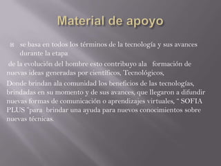  se basa en todos los términos de la tecnología y sus avances
durante la etapa
de la evolución del hombre esto contribuyo ala formación de
nuevas ideas generadas por científicos, Tecnológicos,
Donde brindan ala comunidad los beneficios de las tecnologías,
brindadas en su momento y de sus avances, que llegaron a difundir
nuevas formas de comunicación o aprendizajes virtuales, “ SOFIA
PLUS ”para brindar una ayuda para nuevos conocimientos sobre
nuevas técnicas.