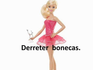 Derreter bonecas.
 
