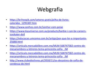Webgrafia
• https://br.freepik.com/vetores-gratis/pilha-de-livros-
coloridos_1295307.htm
• https://www.sonhos.com.br/sonhar-com-peixe
• https://www.toyuniverse.com.au/products/barbie-i-can-be-careers-
iceskater-doll
• https://educacao.umcomo.com.br/artigo/por-que-ler-e-importante-
25680.html
• https://articulo.mercadolibre.com.mx/MLM-568747582-centro-de-
mesanombres-y-letreros-tema-princesita-sofia-_JM
• https://articulo.mercadolibre.com.mx/MLM-568747582-centro-de-
mesanombres-y-letreros-tema-princesita-sofia-_JM
• http://www.clubedoslivros.pt/2010/11/os-desastres-de-sofia-de-
condessa-de.html
 