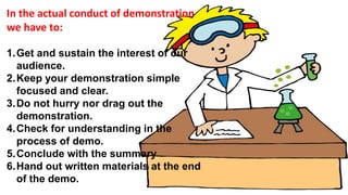In the actual conduct of demonstration
we have to:
1.Get and sustain the interest of our
audience.
2.Keep your demonstration simple
focused and clear.
3.Do not hurry nor drag out the
demonstration.
4.Check for understanding in the
process of demo.
5.Conclude with the summary
6.Hand out written materials at the end
of the demo.
 