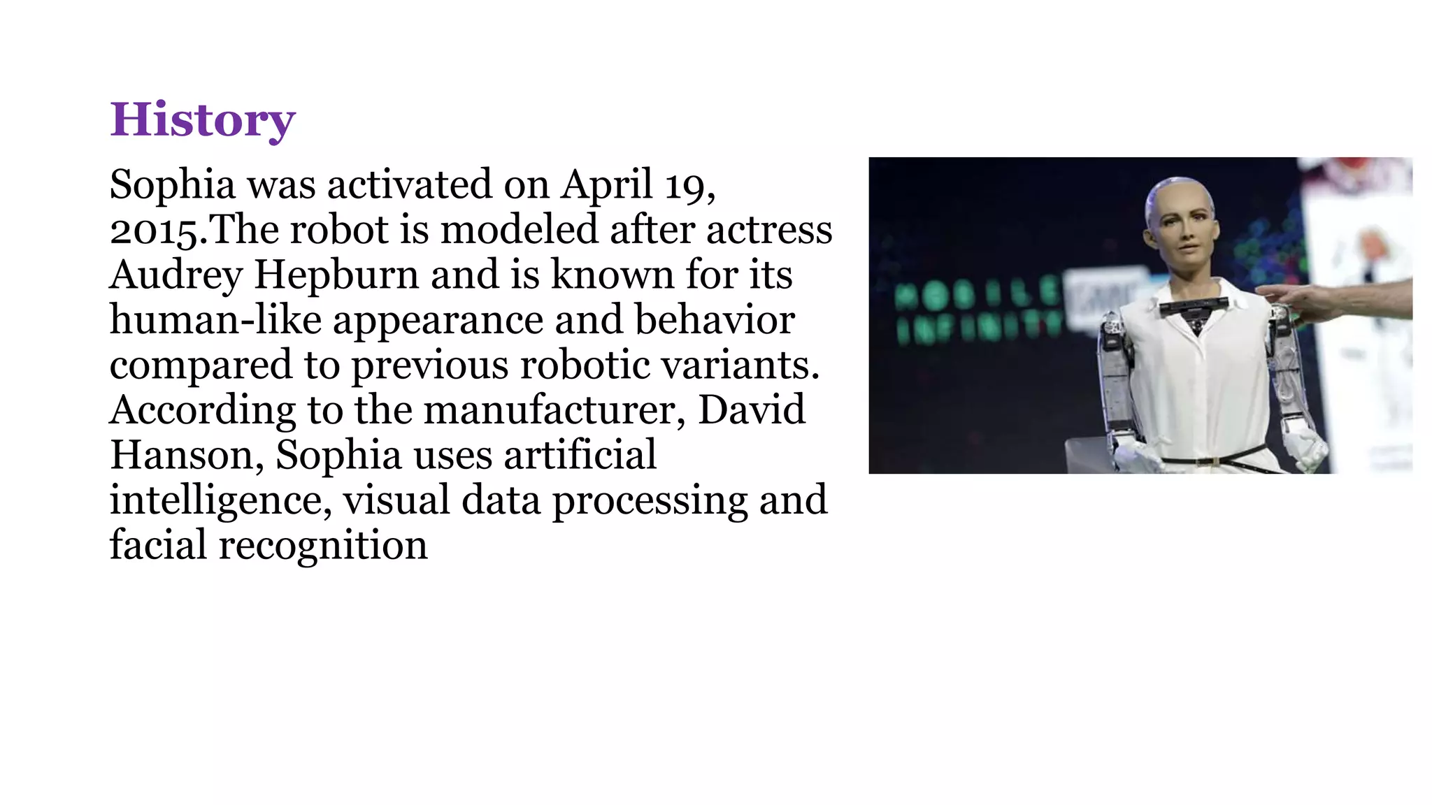 History
Sophia was activated on April 19,
2015.The robot is modeled after actress
Audrey Hepburn and is known for its
human-like appearance and behavior
compared to previous robotic variants.
According to the manufacturer, David
Hanson, Sophia uses artificial
intelligence, visual data processing and
facial recognition
 