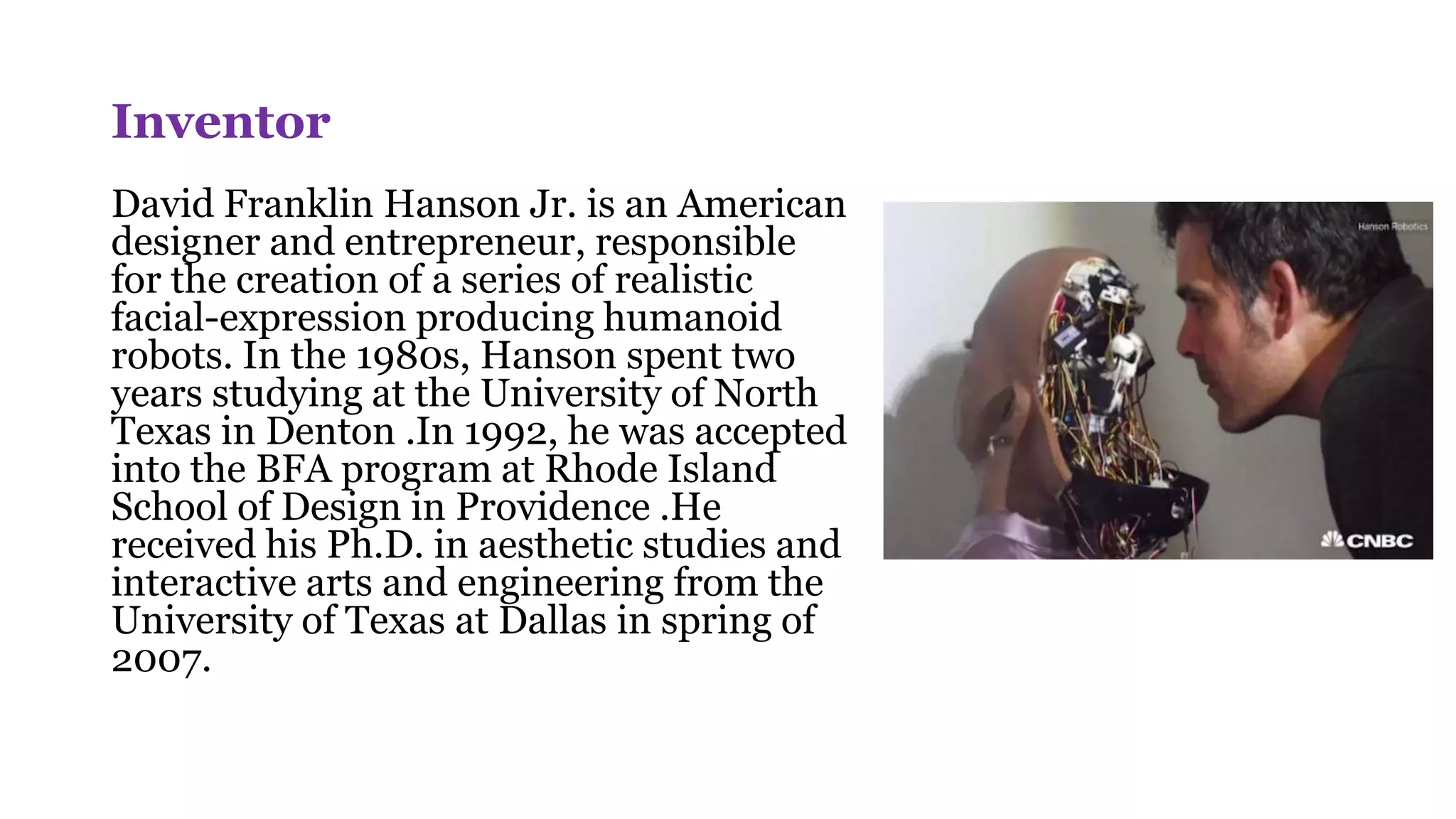 Inventor
David Franklin Hanson Jr. is an American
designer and entrepreneur, responsible
for the creation of a series of realistic
facial-expression producing humanoid
robots. In the 1980s, Hanson spent two
years studying at the University of North
Texas in Denton .In 1992, he was accepted
into the BFA program at Rhode Island
School of Design in Providence .He
received his Ph.D. in aesthetic studies and
interactive arts and engineering from the
University of Texas at Dallas in spring of
2007.
 