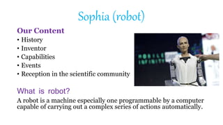 Sophia (robot)
Our Content
• History
• Inventor
• Capabilities
• Events
• Reception in the scientific community
What is robot?
A robot is a machine especially one programmable by a computer
capable of carrying out a complex series of actions automatically.
 