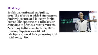 History
Sophia was activated on April 19,
2015.The robot is modeled after actress
Audrey Hepburn and is known for its
human-like appearance and behavior
compared to previous robotic variants.
According to the manufacturer, David
Hanson, Sophia uses artificial
intelligence, visual data processing and
facial recognition
 