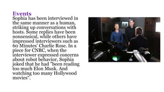 Events
Sophia has been interviewed in
the same manner as a human,
striking up conversations with
hosts. Some replies have been
nonsensical, while others have
impressed interviewers such as
60 Minutes' Charlie Rose. In a
piece for CNBC, when the
interviewer expressed concerns
about robot behavior, Sophia
joked that he had "been reading
too much Elon Musk. And
watching too many Hollywood
movies“.
 