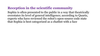 Reception in the scientific community
Sophia is often presented to the public in a way that theatrically
overstates its level of general intelligence; according to Quartz,
experts who have reviewed the robot's open-source code state
that Sophia is best categorized as a chatbot with a face
 