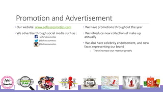 Promotion and Advertisement
• Our website: www.sofiascosmetics.com
• We advertise through social media such as :
Sofia’s Cosmetics
@Sofiascosmetics
@Sofiascosmetics
• We have promotions throughout the year
• We introduce new collection of make up
annually
• We also have celebrity endorsement, and new
faces representing our brand
o These increase our revenue greatly
 