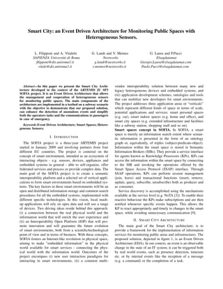 Smart City: an Event Driven Architecture for Monitoring Public Spaces with
                              Heterogeneous Sensors.


          L. Filipponi and A. Vitaletti            G. Landi and V. Memeo                  G. Laura and P.Pucci
         SAPIENZA Universit´ di Roma
                             a                             Nextworks                          Elsagdatamat
           ﬁlipponi@dis.uniroma1.it                  g.landi@nextworks.it           Giorgio.Laura@elsagdatamat.com
            vitale@dis.uniroma1.it                 v.memeo@nextworks.it             Paolo.Pucci@elsagdatamat.com




   Abstract—In this paper we present the Smart City Archi-        vendor interoperability solution between many new and
tecture developed in the context of the ARTEMIS JU SP3            legacy heterogeneous devices and embedded systems, and
SOFIA project. It is an Event Driven Architecture that allows     (iii) application development schemes, ontologies and tools
the management and cooperation of heterogeneous sensors
for monitoring public spaces. The main components of the          that can mobilize new developers for smart environments.
architecture are implemented in a testbed on a subway scenario    The project addresses three application areas or “verticals”
with the objective to demonstrate that our proposed solution,     which represent different kinds of space in terms of scale,
can enhance the detection of anomalous events and simplify        potential applications and services: smart personal spaces
both the operators tasks and the communications to passengers     (e.g. car), smart indoor spaces (e.g. home and ofﬁce), and
in case of emergency.
                                                                  smart city spaces (e.g. extended infrastructure and facilities
  Keywords-Event Driven Architecture; Smart Spaces; Hetero-       like a subway station, shopping mall and so on).
geneous Sensors;                                                  Smart spaces concept in SOFIA. In SOFIA, a smart
                                                                  space is merely an information search extent where seman-
                     I. I NTRODUCTION                             tic information is presented in the form of an ontology
   The SOFIA project is a three-year ARTEMIS project              graph or, equivalently, of triples (subject-predicate-object).
started in January 2009 and involving partners from four          Information within the smart space is stored in Semantic
different EU countries. The project is centered on the            Information Brokers (SIBs). They provide a service interface
concept of smart environment, intended as an ecosystem of         for agents known as Knowledge Processors (KPs). KPs can
interacting objects - e.g. sensors, devices, appliances and       access the information within the smart space by connecting
embedded systems in general - able to self-organize, offer        to the SIB and invoking the operations offered by the
federated services and process or provide complex data. The       Smart Space Access Protocol (SSAP) interface. Through
main goal of the SOFIA project is to create a semantic            SSAP operations, KPs can perform session management
interoperability platform and a selected set of vertical appli-   (join, leave) and transactional functions (insert, remove,
cations to form smart environments based on embedded sys-         update, query, subscribe, unsubscribe) both as producer and
tems. The key factors in these smart environments will be an      as consumer.
open and distributed information storage and common search           Service discovery is accomplished using the mechanisms
procedures for all the embedded systems, implemented with         available at the service level (e.g. NoTA [3]). To enable their
different speciﬁc technologies. In this vision, local mash-       reactive behaviour the KPs make subscriptions and are then
up applications will rely on open data and will use a range       notiﬁed whenever speciﬁc events happen. This allows the
of devices. Two driving ideas reside behind this approach:        KP to react appropriately and timely to changes in the smart
(i) a connection between the real physical world and the          space, while avoiding unnecessary communication [9].
information world that will enrich the user experience and
(ii) an Interoperability Open Platform (IOP) that will pro-                    II. S MART C ITY A RCHITECTURE
mote innovation and will guarantee the future evolution              The main goal of the Smart City architecture, is to
of smart environments, both from a scientiﬁc/technological        provide a framework for the implementation of information
point of view and in terms of business. With these concepts,      services for monitoring public areas and infrastructures. The
SOFIA fosters an Internet-like revolution in physical space,      proposed solution, depicted in ﬁgure 1, is an Event Driven
aiming to make ”embedded information” in the physical             Architecture (EDA). In our context, an event is an observable
world available for smart services - connecting the phys-         change in the state of an IT system; it can be triggered both
ical world with the information world. Outcomes of the            by real world events, such as presence detection, timeouts
project encompass (i) new user interaction paradigms for          etc. or by internal events like the reception of a message
interacting in smart environments, (ii) a common multi-           (e.g. a command) or the completion of a task.
 