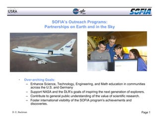 SOFIA’s Outreach Programs:
                       Partnerships on Earth and in the Sky




     •    Over-arching Goals:
           –  Enhance Science, Technology, Engineering, and Math education in communities
              across the U.S. and Germany
           –  Support NASA and the DLR’s goals of inspiring the next generation of explorers.
           –  Contribute to general public understanding of the value of scientific research.
           –  Foster international visibility of the SOFIA program’s achievements and
              discoveries.

D. E. Backman                                                                             Page 1
 