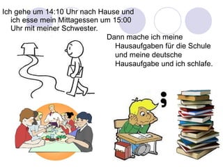 Dann mache ich meine
Hausaufgaben für die Schule
und meine deutsche
Hausaufgabe und ich schlafe.
Ich gehe um 14:10 Uhr nach Hause und
ich esse mein Mittagessen um 15:00
Uhr mit meiner Schwester.