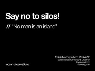 Say no to silos!
// “No man is an island”



                      Mobile Monday Athens #MoMoAth
                           Sofia Svanteson, Founder & Chairman
                                               @sofiasvanteson
                                                 @ocean_sthlm
 