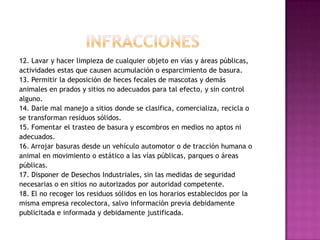 INFRACCIONES12. Lavar y hacer limpieza de cualquier objeto en vías y áreas públicas,actividades estas que causen acumulación o esparcimiento de basura.13. Permitir la deposición de heces fecales de mascotas y demásanimales en prados y sitios no adecuados para tal efecto, y sin controlalguno.14. Darle mal manejo a sitios donde se clasifica, comercializa, recicla ose transforman residuos sólidos.15. Fomentar el trasteo de basura y escombros en medios no aptos niadecuados.16. Arrojar basuras desde un vehículo automotor o de tracción humana oanimal en movimiento o estático a las vías públicas, parques o áreaspúblicas.17. Disponer de Desechos Industriales, sin las medidas de seguridadnecesarias o en sitios no autorizados por autoridad competente.18. El no recoger los residuos sólidos en los horarios establecidos por lamisma empresa recolectora, salvo información previa debidamentepublicitada e informada y debidamente justificada.