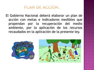 PLAN DE ACCIÓN.El Gobierno Nacional deberá elaborar un plan de  acción con metas e indicadores medibles que propendan por la recuperación del medio ambiente, por la aplicación de los recursos recaudados en la aplicación de la presente ley.