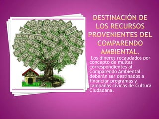 DESTINACIÓN DE LOS RECURSOS PROVENIENTES DELCOMPARENDO AMBIENTAL. Los dineros recaudados por concepto de multas correspondientes al Comparendo Ambiental deberán ser destinados a financiar programas y campañas cívicas de Cultura Ciudadana.
