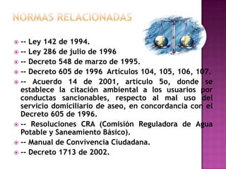 NORMAS RELACIONADAS-- Ley 142 de 1994.-- Ley 286 de julio de 1996-- Decreto 548 de marzo de 1995.-- Decreto 605 de 1996  Artículos 104, 105, 106, 107.-- Acuerdo 14 de 2001, artículo 5o, donde se establece la citación ambiental a los usuarios por conductas sancionables, respecto al mal uso del servicio domiciliario de aseo, en concordancia con el Decreto 605 de 1996.-- Resoluciones CRA (Comisión Reguladora de Agua Potable y Saneamiento Básico).-- Manual de Convivencia Ciudadana.-- Decreto 1713 de 2002.