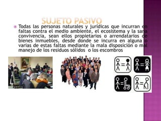 SUJETO PASIVOTodas las personas naturales y jurídicas que incurran en faltas contra el medio ambiente, el ecosistema y la sana convivencia, sean ellos propietarios o arrendatarios de bienes inmuebles, desde donde se incurra en alguna o varias de estas faltas mediante la mala disposición o mal manejo de los residuos sólidos  o los escombros 