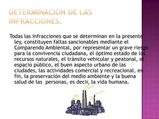DETERMINACIÓN DE LAS INFRACCIONES.Todas las infracciones que se determinan en la presente ley, constituyen faltas sancionables mediante el Comparendo Ambiental, por representar un grave riesgo para la convivencia ciudadana, el óptimo estado de los recursos naturales, el tránsito vehicular y peatonal, el espacio público, el buen aspecto urbano de las ciudades, las actividades comercial y recreacional, en fin, la preservación del medio ambiente y la buena salud de las  personas, es decir, la vida humana.