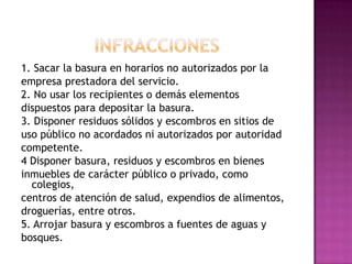 INFRACCIONES1. Sacar la basura en horarios no autorizados por laempresa prestadora del servicio.2. No usar los recipientes o demás elementosdispuestos para depositar la basura.3. Disponer residuos sólidos y escombros en sitios deuso público no acordados ni autorizados por autoridadcompetente.4 Disponer basura, residuos y escombros en bienesinmuebles de carácter público o privado, como colegios,centros de atención de salud, expendios de alimentos,droguerías, entre otros.5. Arrojar basura y escombros a fuentes de aguas ybosques.