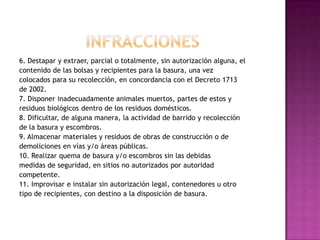 INFRACCIONES6. Destapar y extraer, parcial o totalmente, sin autorización alguna, elcontenido de las bolsas y recipientes para la basura, una vezcolocados para su recolección, en concordancia con el Decreto 1713de 2002.7. Disponer inadecuadamente animales muertos, partes de estos yresiduos biológicos dentro de los residuos domésticos.8. Dificultar, de alguna manera, la actividad de barrido y recolecciónde la basura y escombros.9. Almacenar materiales y residuos de obras de construcción o dedemoliciones en vías y/o áreas públicas.10. Realizar quema de basura y/o escombros sin las debidasmedidas de seguridad, en sitios no autorizados por autoridadcompetente.11. Improvisar e instalar sin autorización legal, contenedores u otrotipo de recipientes, con destino a la disposición de basura.
