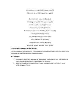 sin recostarte en mi pecho (8 silabas, sinalefa) 
Y dormirte de perfil (8 silabas, vero agudo) 
Cuando la calle se quede (8 silabas) 
Color de guachapelí (8 silabas, verso agudo) 
Guáchara de todo ruido, (8 silabas) 
Triste como un amorfín, (8 silabas) 
Yo me apearé de la noche (8 silabas, hiato y sinalefa) 
Y me llegaré hasta ti (8 silabas) 
Para cantarte al oído (8 silabas, hiato) 
Eso que deseas oír: (8 silabas) 
“Me quiero casar contigo (8 silabas) 
Pedazo de serafín” (8 silabas, verso agudo) 
QUE FIGURA LITERARIA UTILIZA EL AUTOR? 
Utiliza la metáfora, porque compara al personaje con elementos de la naturaleza para destacar sus 
cualidades de una forma diferente al lenguaje común. 
VOCABULARIO 
1. GUACHAPELI: árbol de la familia de las Mimosáceas, parecido a la acacia, cuya madera es 
fuerte, solida, de color oscuro y se emplea en los astilleros. 
2. SERAFIN: moneda de oro, equivalente al cequí, mandada acuñar en el siglo XV por el 
sultán de Egipto el Asraf. 
