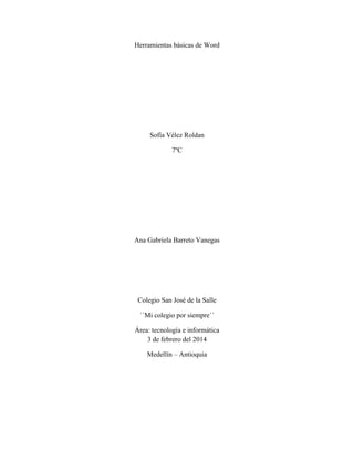 Herramientas básicas de Word
Sofía Vélez Roldan
7ºC
Ana Gabriela Barreto Vanegas
Colegio San José de la Salle
´´Mi colegio por siempre´´
Área: tecnología e informática
3 de febrero del 2014
Medellín – Antioquia