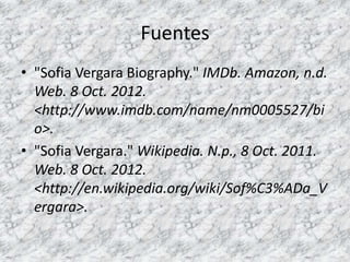 Fuentes
• "Sofia Vergara Biography." IMDb. Amazon, n.d.
  Web. 8 Oct. 2012.
  <http://www.imdb.com/name/nm0005527/bi
  o>.
• "Sofia Vergara." Wikipedia. N.p., 8 Oct. 2011.
  Web. 8 Oct. 2012.
  <http://en.wikipedia.org/wiki/Sof%C3%ADa_V
  ergara>.
 