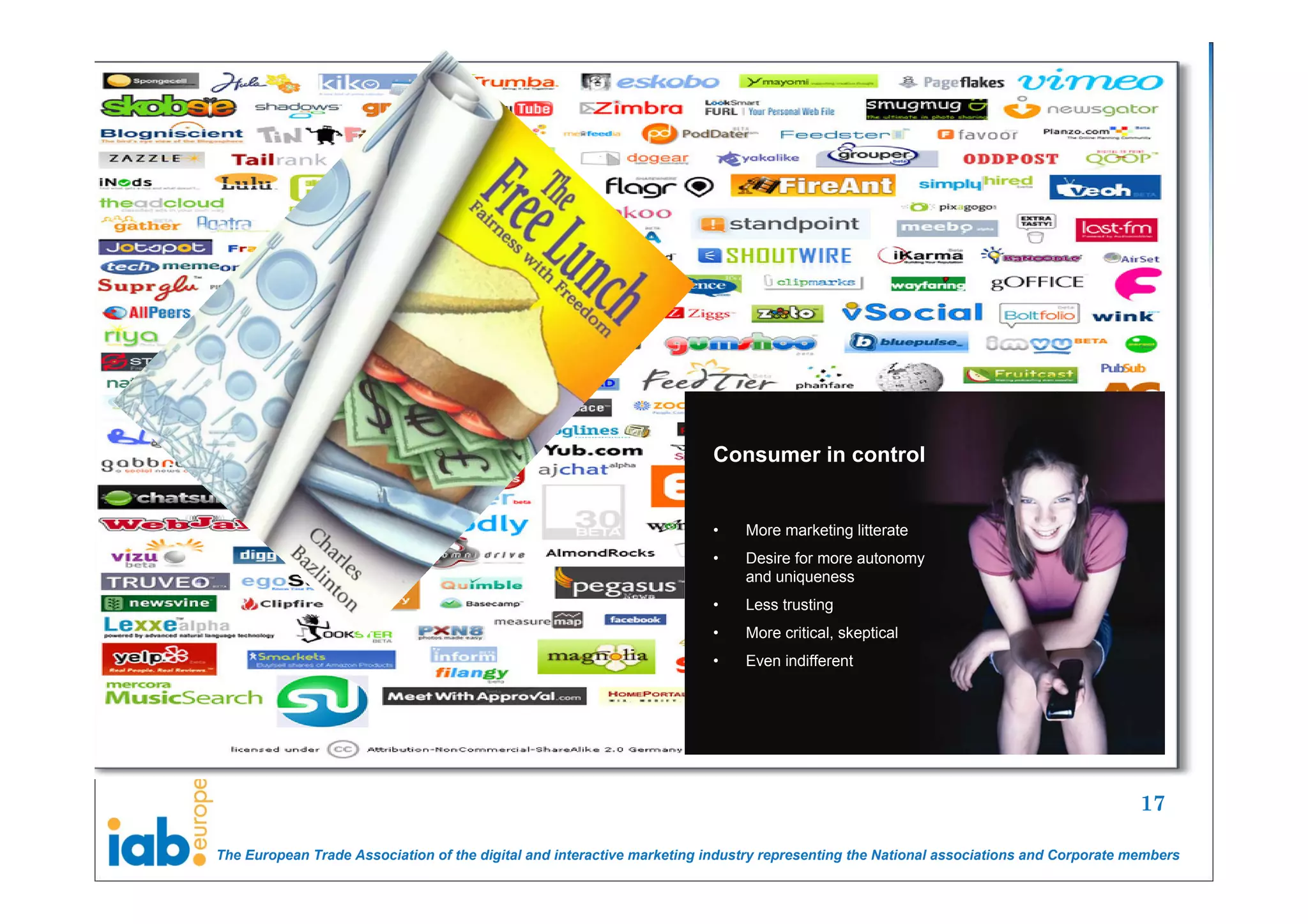 Consumer in control


                                                                        •    More marketing litterate
                                                                        •    Desire for more autonomy
                                                                             and uniqueness
                                                                        •    Less trusting
                                                                        •    More critical, skeptical
                                                                        •    Even indifferent




                                                                                                                                       17

The European Trade Association of the digital and interactive marketing industry representing the National associations and Corporate members
 