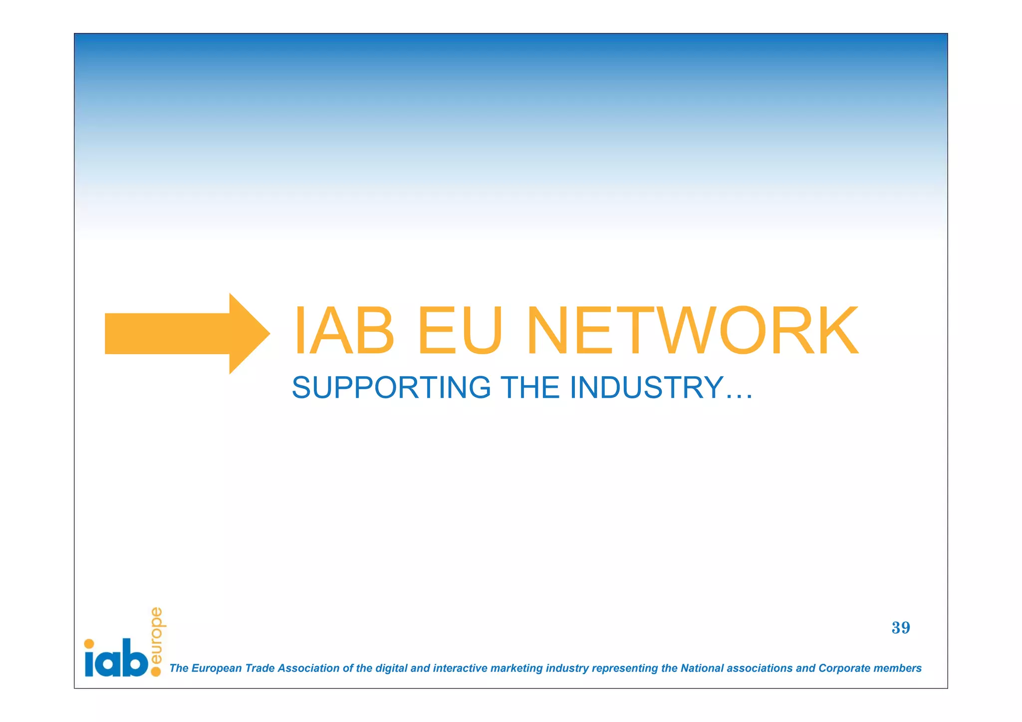 IAB EU NETWORK
                      SUPPORTING THE INDUSTRY…




                                                                                                                                       39

The European Trade Association of the digital and interactive marketing industry representing the National associations and Corporate members
 