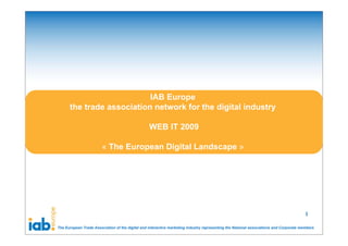 IAB Europe
      the trade association network for the digital industry

                                                  WEB IT 2009

                        « The European Digital Landscape »




                                                                                                                                        1

The European Trade Association of the digital and interactive marketing industry representing the National associations and Corporate members
 
