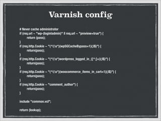 Varnish config
# Never cache administrator
if (req.url ~ "wp-(login|admin)" || req.url ~ "preview=true") {
	
return (pass);
}
if (req.http.Cookie ~ "(^|;s*)(wpSGCacheBypass=1)(;|$)") {
	
return(pass);
}
if (req.http.Cookie ~ "(^|;s*)wordpress_logged_in_([^;]+)(;|$)") {
	
return(pass);
}
if (req.http.Cookie ~ "(^|;s*)(woocommerce_items_in_cart=1)(;|$)") {
	
return(pass);
}
if (req.http.Cookie ~ "comment_author") {
	
return(pass);
}

!
include "common.vcl";

!
return (lookup);

 