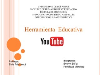 UNIVERSIDAD DE LOS ANDES
FACULTAD DE HUMANIDADES Y EDUCACIÓN
ESCUELA DE EDUCACIÓN
MENCION CIENCIAS FISICO NATURALES
INTRODUCCIÓN A LA INFORMATICA
Herramienta Educativa
Profesor:
Elvis Arismendi
Integrante:
Evelyn Sofía
Peñaloza Márquez
 