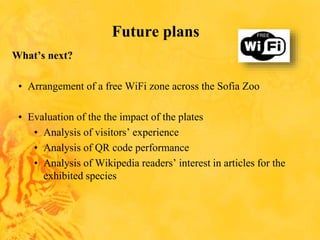Future plans
What’s next?
• Arrangement of a free WiFi zone across the Sofia Zoo
• Evaluation of the the impact of the plates
• Analysis of visitors’ experience
• Analysis of QR code performance
• Analysis of Wikipedia readers’ interest in articles for the
exhibited species
 