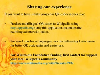 Sharing our experience
If you want to have similar project or QR codes in your zoo:
• Produce multilingual QR codes to Wikipedia using
http://qrpedia.org (only this application maintains the
multilingual interwiki links).
• For non-Latin-based languages, use the redirecting Latin names
for better QR code raster and easier use.
• For Wikimedia Foundation funding, first contact for support
your local Wikipedia community
http://meta.wikimedia.org/wiki/Grants:PEG
 