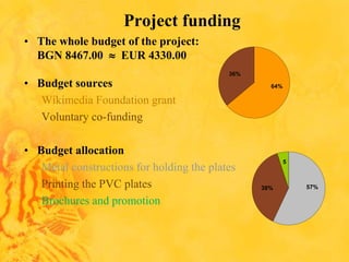 Project funding
• The whole budget of the project:
BGN 8467.00  EUR 4330.00
• Budget sources
Wikimedia Foundation grant
Voluntary co-funding
• Budget allocation
Metal constructions for holding the plates
Printing the PVC plates
Brochures and promotion
64%
36%
5
57%38%
 