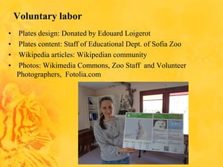 Voluntary labor
• Plates design: Donated by Edouard Loigerot
• Plates content: Staff of Educational Dept. of Sofia Zoo
• Wikipedia articles: Wikipedian community
• Photos: Wikimedia Commons, Zoo Staff and Volunteer
Photographers, Fotolia.com
 