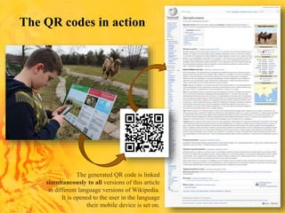 The generated QR code is linked
simultaneously to all versions of this article
in different language versions of Wikipedia.
It is opened to the user in the language
their mobile device is set on.
The QR codes in action
 