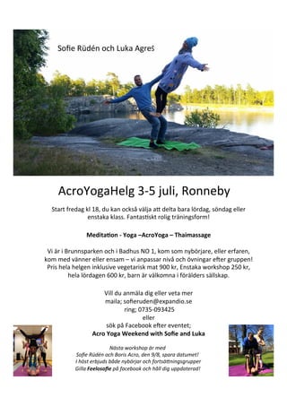 AcroYogaHelg	
  3-­‐5	
  juli,	
  Ronneby	
  
Start	
  fredag	
  kl	
  18,	
  du	
  kan	
  också	
  välja	
  aB	
  delta	
  bara	
  lördag,	
  söndag	
  eller	
  
enstaka	
  klass.	
  FantasFskt	
  rolig	
  träningsform!	
  
	
  
Medita'on	
  -­‐	
  Yoga	
  –AcroYoga	
  –	
  Thaimassage	
  
	
  
Vi	
  är	
  i	
  Brunnsparken	
  och	
  i	
  Badhus	
  NO	
  1,	
  kom	
  som	
  nybörjare,	
  eller	
  erfaren,	
  
kom	
  med	
  vänner	
  eller	
  ensam	
  –	
  vi	
  anpassar	
  nivå	
  och	
  övningar	
  ePer	
  gruppen!	
  	
  
Pris	
  hela	
  helgen	
  inklusive	
  vegetarisk	
  mat	
  900	
  kr,	
  Enstaka	
  workshop	
  250	
  kr,	
  
hela	
  lördagen	
  600	
  kr,	
  barn	
  är	
  välkomna	
  i	
  förälders	
  sällskap.	
  	
  
	
  
Vill	
  du	
  anmäla	
  dig	
  eller	
  veta	
  mer	
  
maila;	
  soﬁeruden@expandio.se	
  
	
  ring;	
  0735-­‐093425	
  
eller	
  	
  
sök	
  på	
  Facebook	
  ePer	
  eventet;	
  	
  
Acro	
  Yoga	
  Weekend	
  with	
  Soﬁe	
  and	
  Luka	
  
Soﬁe	
  Rüdén	
  och	
  Luka	
  AgreŜ	
  
	
  
Nästa	
  workshop	
  är	
  med	
  
Soﬁe	
  Rüdén	
  och	
  Boris	
  Acro,	
  den	
  9/8,	
  spara	
  datumet!	
  
	
  I	
  höst	
  erbjuds	
  både	
  nybörjar	
  och	
  fortsäGningsgrupper	
  
Gilla	
  Feelosoﬁe	
  på	
  facebook	
  och	
  håll	
  dig	
  uppdaterad!	
  
 