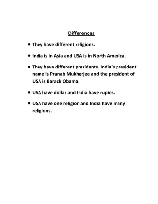 Differences
 They have different religions.
 India is in Asia and USA is in North America.
 They have different presidents. India`s president
name is Pranab Mukherjee and the president of
USA is Barack Obama.
 USA have dollar and India have rupies.
 USA have one religion and India have many
religions.
 
