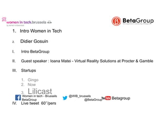  
1. Intro Women in Tech  
2. Didier Gosuin
I. Intro BetaGroup
II. Guest speaker : Ioana Matei - Virtual Reality Solutions at Procter & Gamble 
III. Startups  
 
1. Gingo 
2. Now  
3. Lilicast
IV. Live tweet 60’’/pers 
BetaGroup @BetaGroup
@WIB_brusselsWomen in tech - Brussels
Betagroup
 